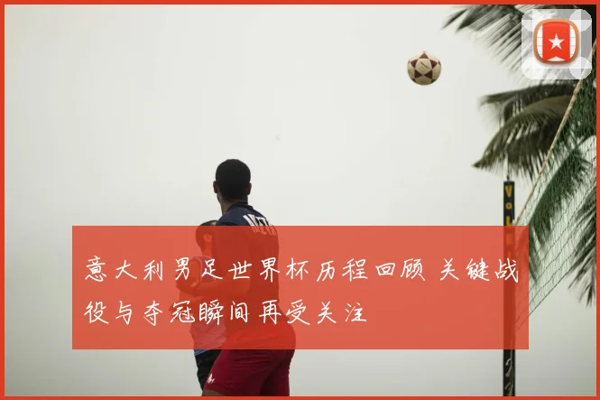 意大利男足世界杯历程回顾 关键战役与夺冠瞬间再受关注