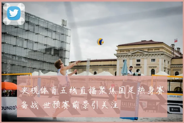 央视体育五线直播聚焦国足热身赛备战 世预赛前景引关注