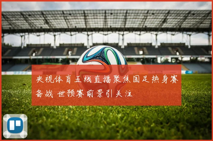 央视体育五线直播聚焦国足热身赛备战 世预赛前景引关注