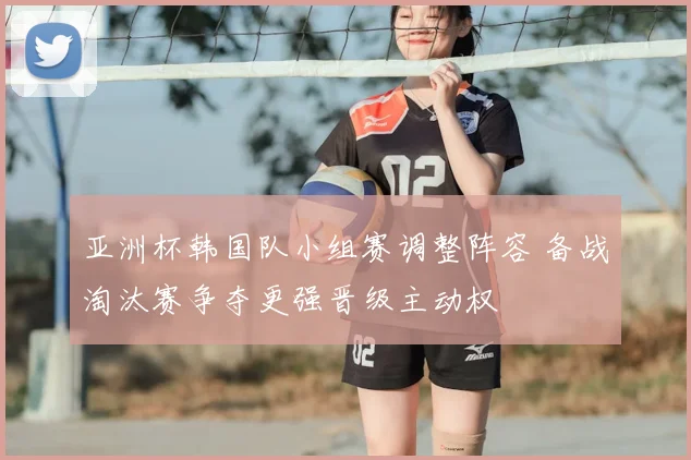亚洲杯韩国队小组赛调整阵容 备战淘汰赛争夺更强晋级主动权