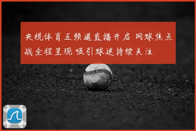 央视体育五频道直播开启 网球焦点战全程呈现 吸引球迷持续关注