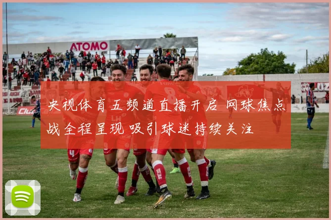 央视体育五频道直播开启 网球焦点战全程呈现 吸引球迷持续关注