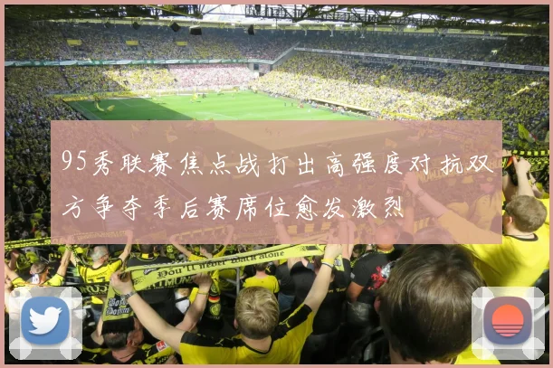 95秀联赛焦点战打出高强度对抗双方争夺季后赛席位愈发激烈