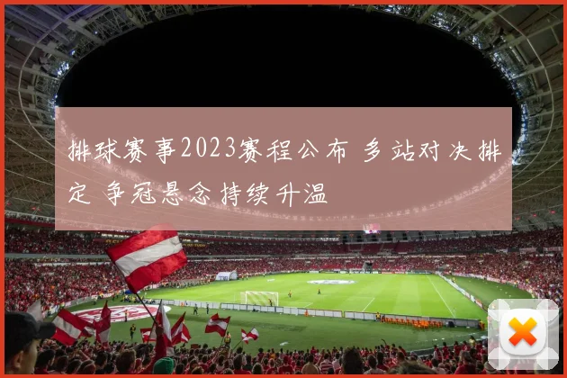 排球赛事2023赛程公布 多站对决排定 争冠悬念持续升温