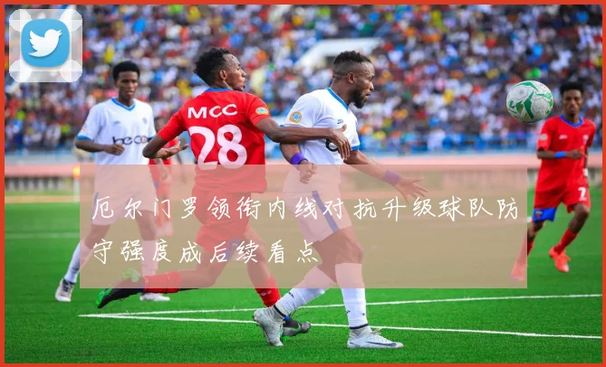 厄尔门罗领衔内线对抗升级球队防守强度成后续看点