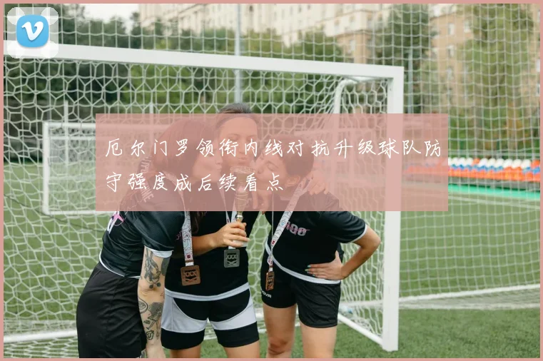 厄尔门罗领衔内线对抗升级球队防守强度成后续看点