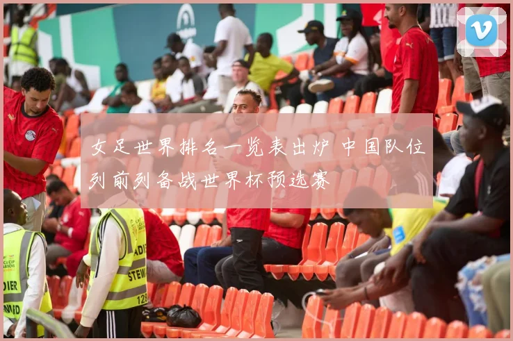 女足世界排名一览表出炉 中国队位列前列备战世界杯预选赛