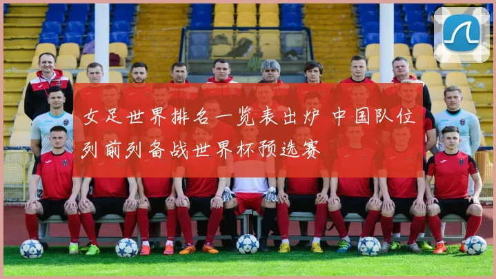 女足世界排名一览表出炉 中国队位列前列备战世界杯预选赛