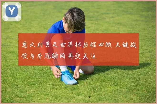 意大利男足世界杯历程回顾 关键战役与夺冠瞬间再受关注